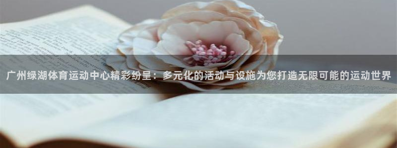三亿体育登录：广州绿湖体育运动中心精彩纷呈：多元化的活动与设施为您打造无限可能的运动世界